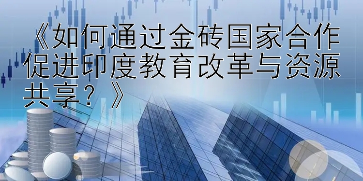 《如何通过金砖国家合作促进印度教育改革与资源共享？》