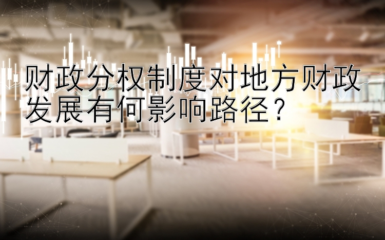 财政分权制度对地方财政发展有何影响路径？