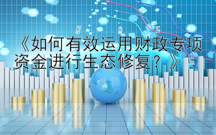 《如何有效运用财政专项资金进行生态修复？》