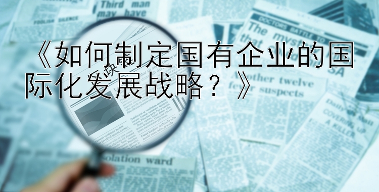 《如何制定国有企业的国际化发展战略？》