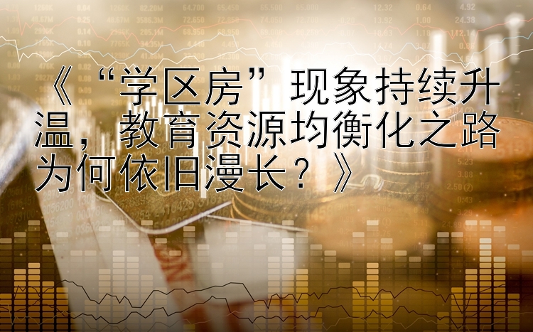 《“学区房”现象持续升温，教育资源均衡化之路为何依旧漫长？》