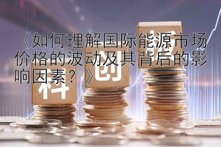 《如何理解国际能源市场价格的波动及其背后的影响因素？》