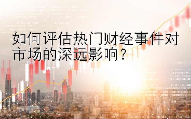 如何评估热门财经事件对市场的深远影响？