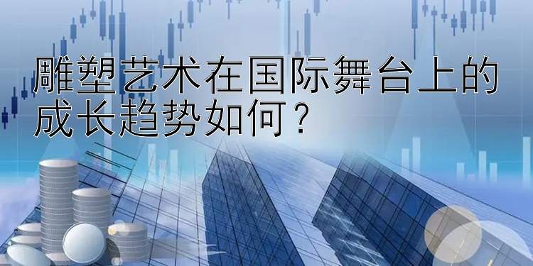 雕塑艺术在国际舞台上的成长趋势如何？