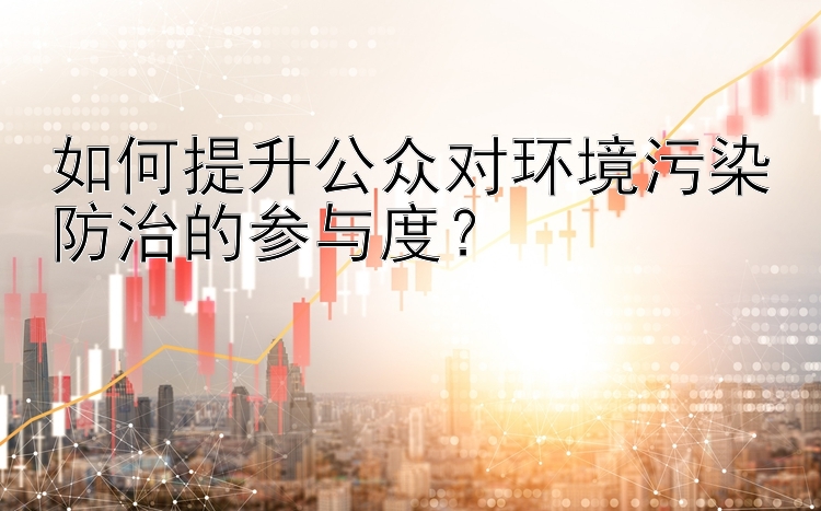 如何提升公众对环境污染防治的参与度？