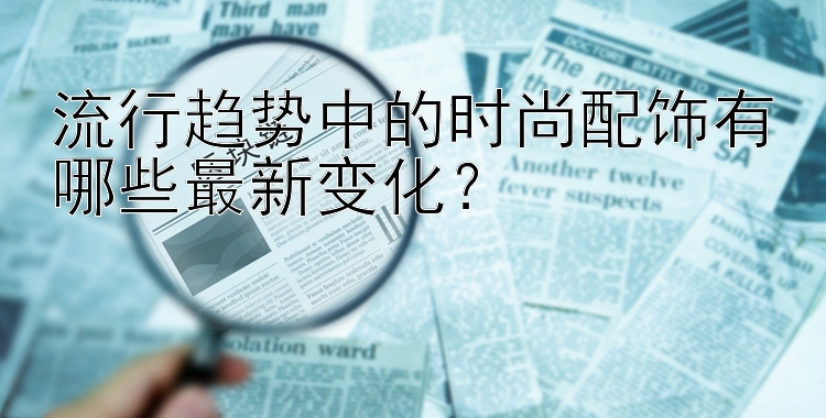 流行趋势中的时尚配饰有哪些最新变化？