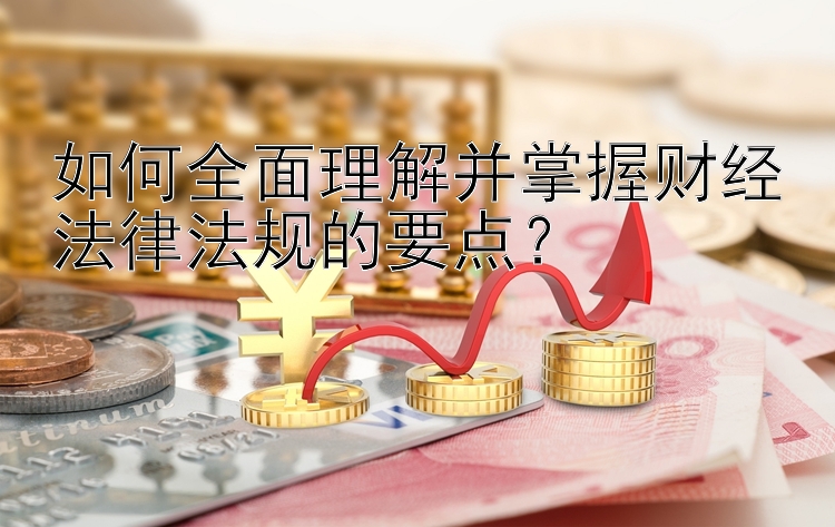 如何全面理解并掌握财经法律法规的要点？