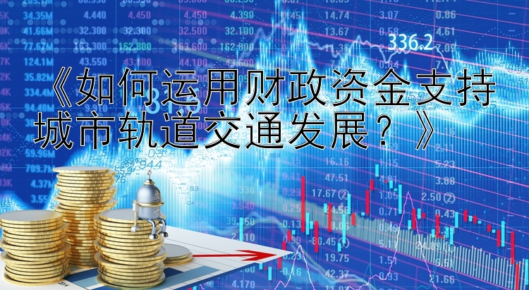 《如何运用财政资金支持城市轨道交通发展？》