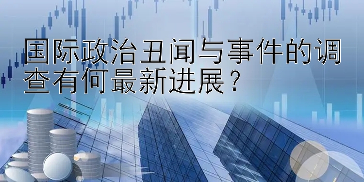 国际政治丑闻与事件的调查有何最新进展？