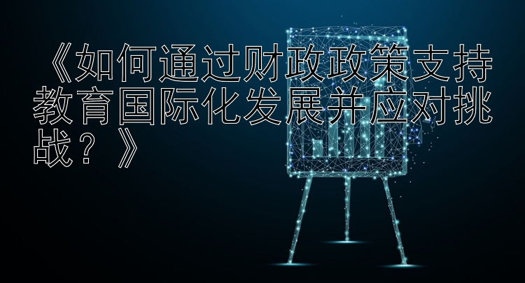 《如何通过财政政策支持教育国际化发展并应对挑战？》