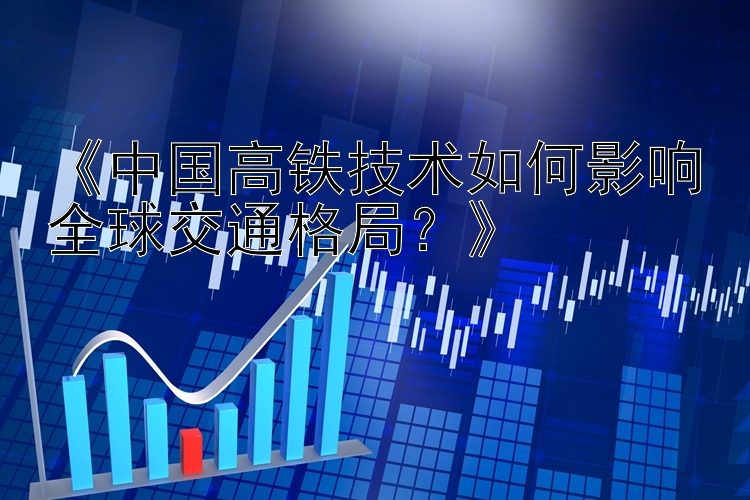 《中国高铁技术如何影响全球交通格局？》