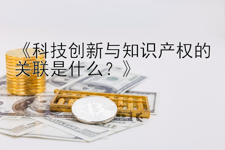 《科技创新与知识产权的关联是什么？》