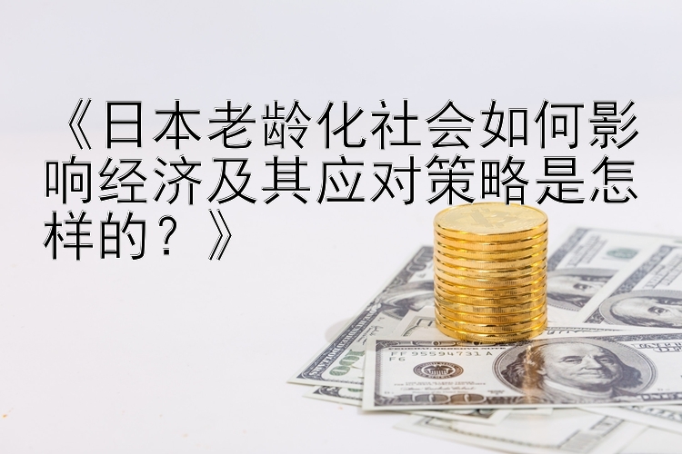 《日本老龄化社会如何影响经济及其应对策略是怎样的？》