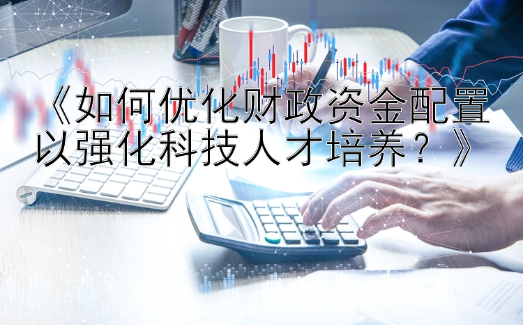 《如何优化财政资金配置以强化科技人才培养？》