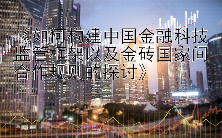 《如何构建中国金融科技监管框架以及金砖国家间合作规则的探讨》