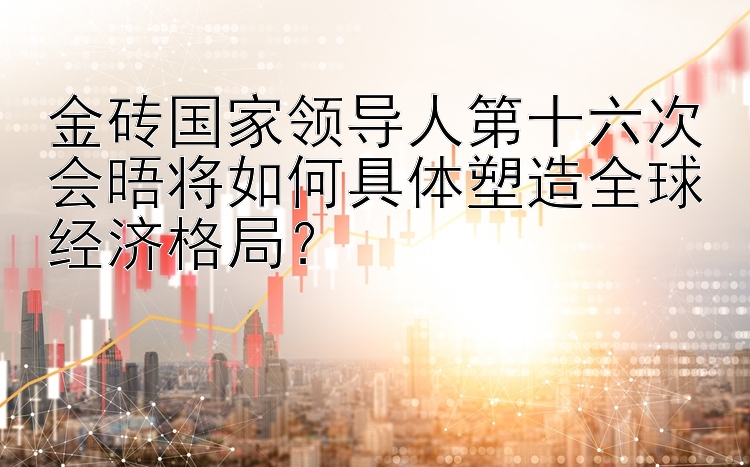 金砖国家领导人第十六次会晤将如何具体塑造全球经济格局？