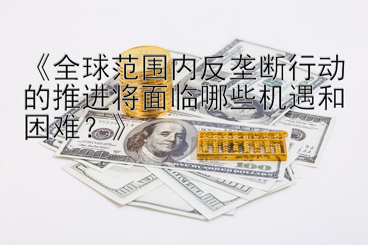 《全球范围内反垄断行动的推进将面临哪些机遇和困难？》