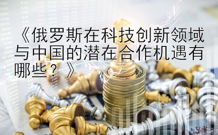 《俄罗斯在科技创新领域与中国的潜在合作机遇有哪些？》