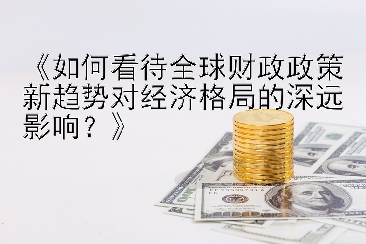 《如何看待全球财政政策新趋势对经济格局的深远影响？》