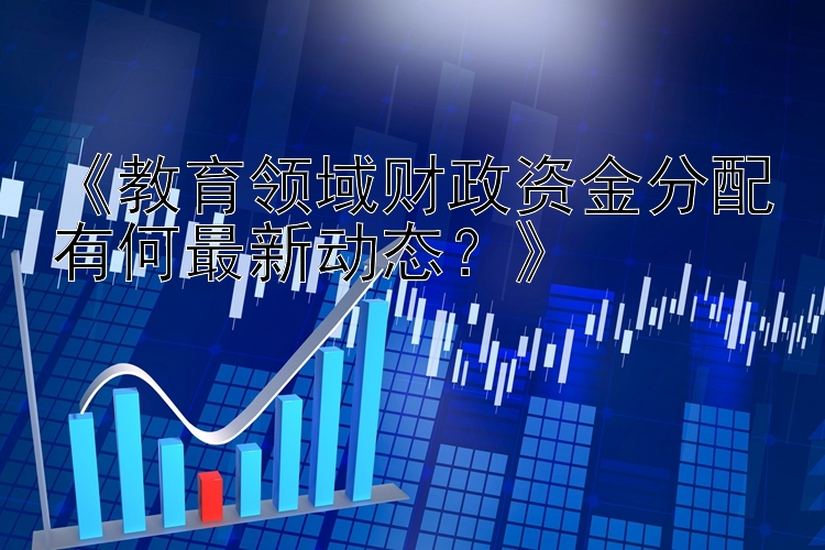 《教育领域财政资金分配有何最新动态？》