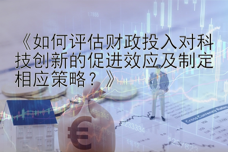 《如何评估财政投入对科技创新的促进效应及制定相应策略？》