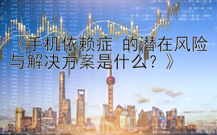 《手机依赖症 的潜在风险与解决方案是什么？》