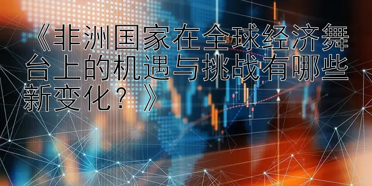 《非洲国家在全球经济舞台上的机遇与挑战有哪些新变化？》