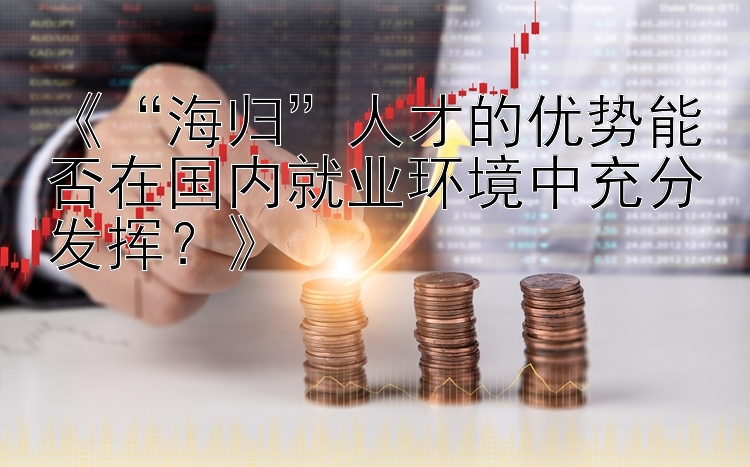 《“海归”人才的优势能否在国内就业环境中充分发挥？》