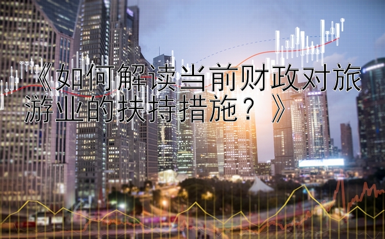 《如何解读当前财政对旅游业的扶持措施？》