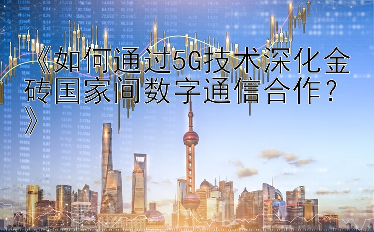 《如何通过5G技术深化金砖国家间数字通信合作？》