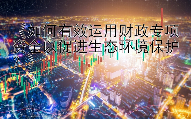 《如何有效运用财政专项资金以促进生态环境保护？》