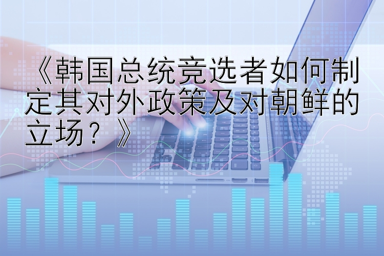 《韩国总统竞选者如何制定其对外政策及对朝鲜的立场？》