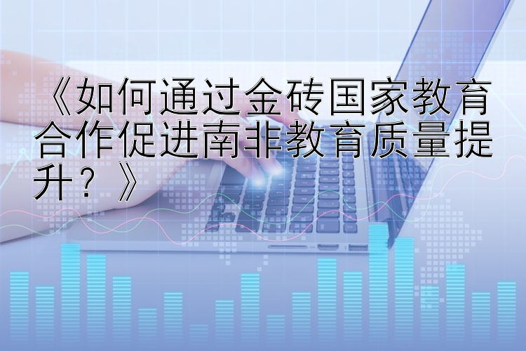 《如何通过金砖国家教育合作促进南非教育质量提升？》