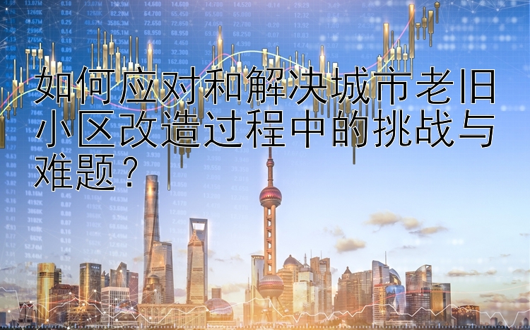 如何应对和解决城市老旧小区改造过程中的挑战与难题？