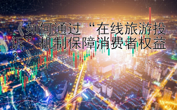 《如何通过“在线旅游投诉”机制保障消费者权益？》