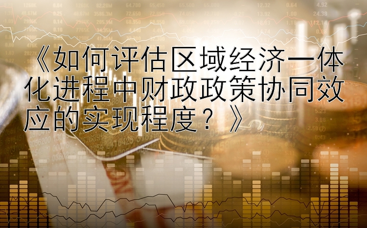 《如何评估区域经济一体化进程中财政政策协同效应的实现程度？》