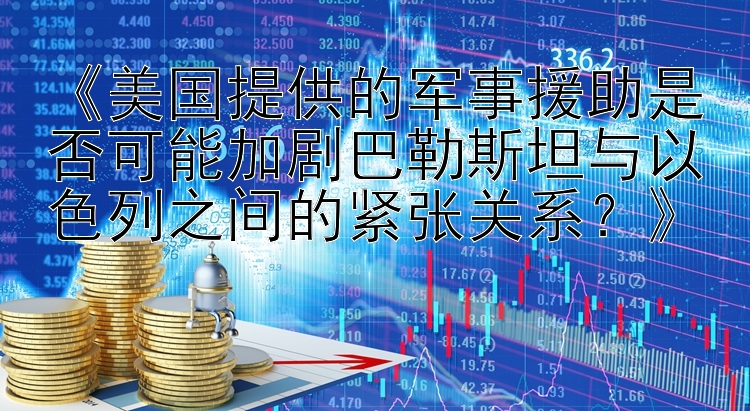 《美国提供的军事援助是否可能加剧巴勒斯坦与以色列之间的紧张关系？》