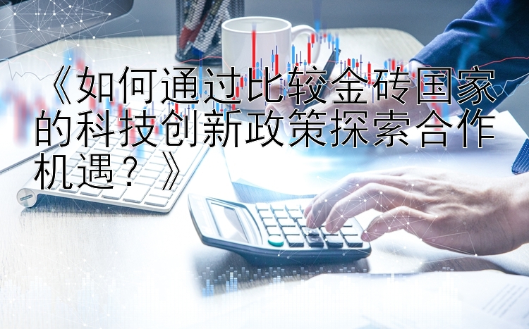 《如何通过比较金砖国家的科技创新政策探索合作机遇？》