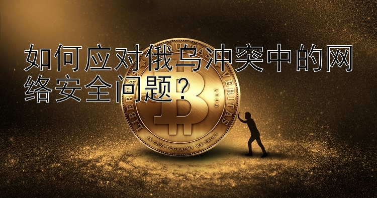 如何应对俄乌冲突中的网络安全问题？