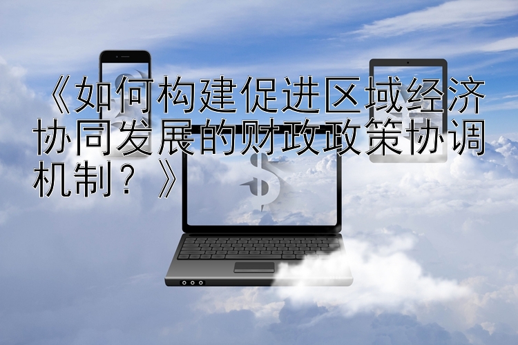 《如何构建促进区域经济协同发展的财政政策协调机制？》