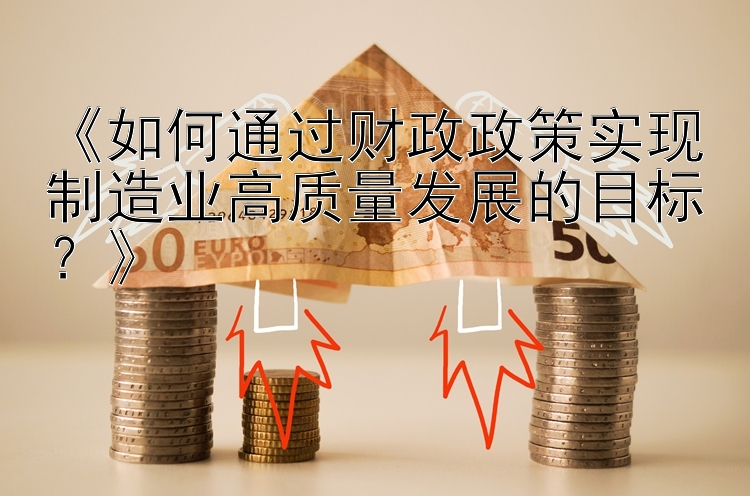 《如何通过财政政策实现制造业高质量发展的目标？》