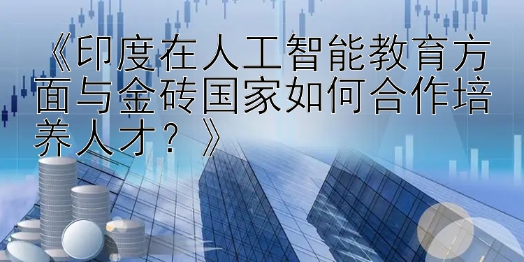 《印度在人工智能教育方面与金砖国家如何合作培养人才？》