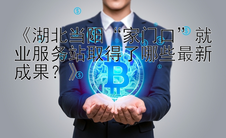 《湖北当阳“家门口”就业服务站取得了哪些最新成果？》