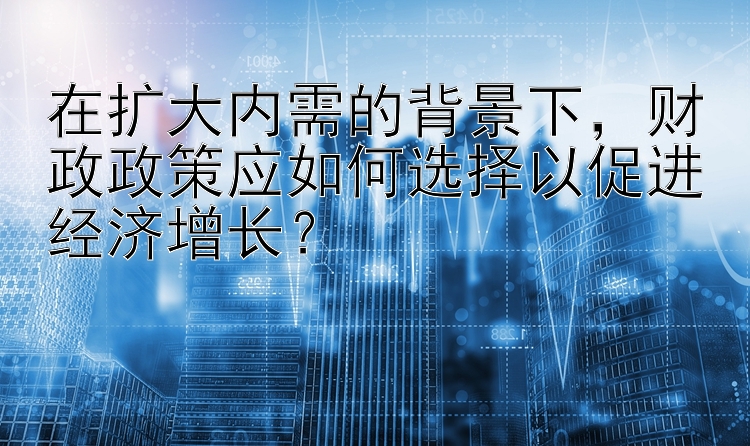 在扩大内需的背景下，财政政策应如何选择以促进经济增长？