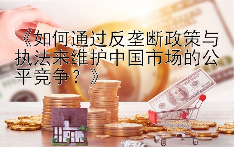 《如何通过反垄断政策与执法来维护中国市场的公平竞争？》