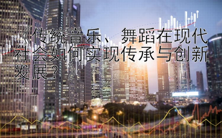 《传统音乐、舞蹈在现代社会如何实现传承与创新发展？》