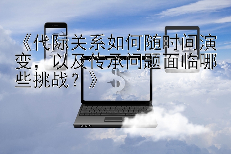 《代际关系如何随时间演变，以及传承问题面临哪些挑战？》