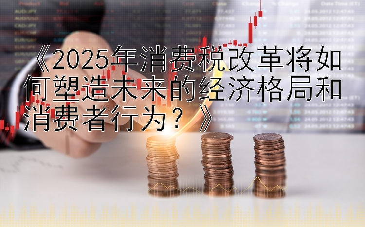 《2025年消费税改革将如何塑造未来的经济格局和消费者行为？》