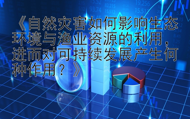 《自然灾害如何影响生态环境与渔业资源的利用，进而对可持续发展产生何种作用？》