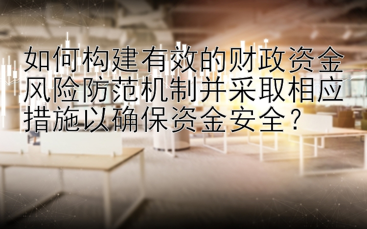 如何构建有效的财政资金风险防范机制并采取相应措施以确保资金安全？